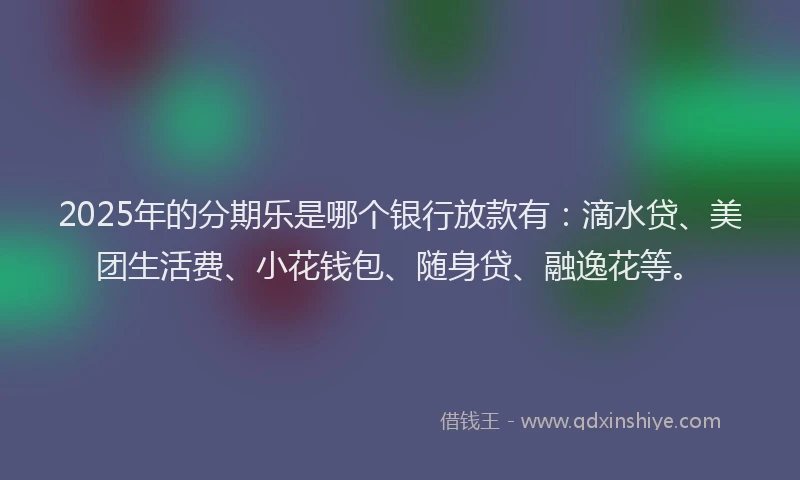 2025年的分期乐是哪个银行放款有：滴水贷、美团生活费、小花钱包、随身贷、融逸花等。