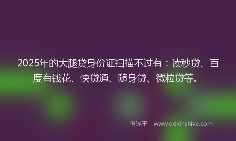 2025年的大腿贷身份证扫描不过有：读秒贷、百度有钱花、快贷通、随身贷、微粒贷等。