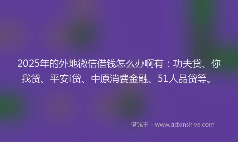 2025年的外地微信借钱怎么办啊有：功夫贷、你我贷、平安i贷、中原消费金融、51人品贷等。