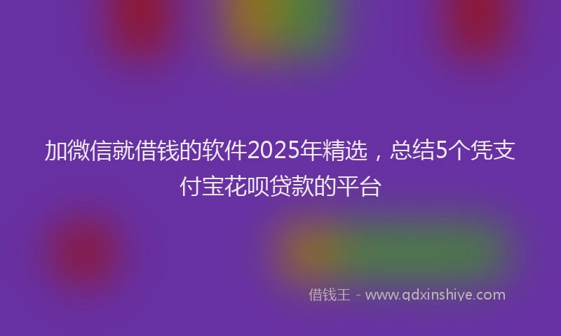 加微信就借钱的软件2025年精选，总结5个凭支付宝花呗贷款的平台
