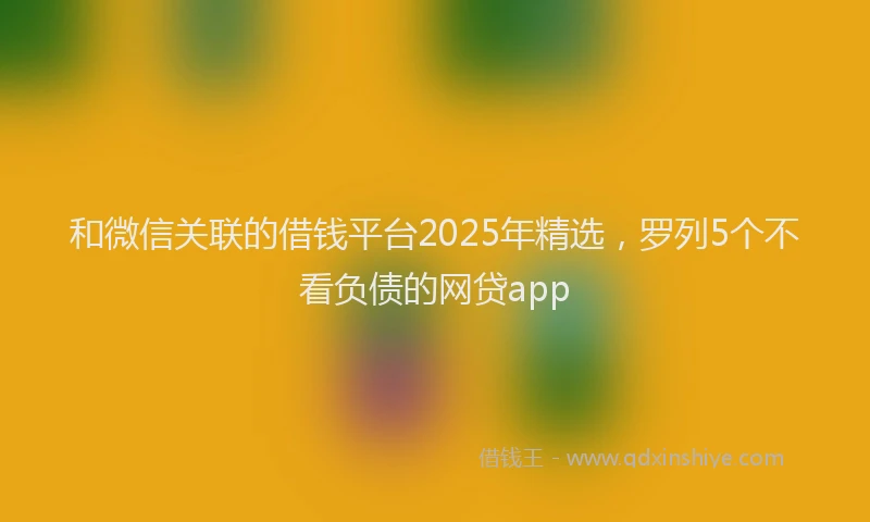 和微信关联的借钱平台2025年精选，罗列5个不看负债的网贷app