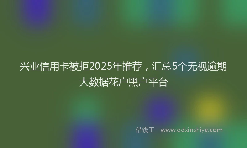 兴业信用卡被拒2025年推荐，汇总5个无视逾期大数据花户黑户平台