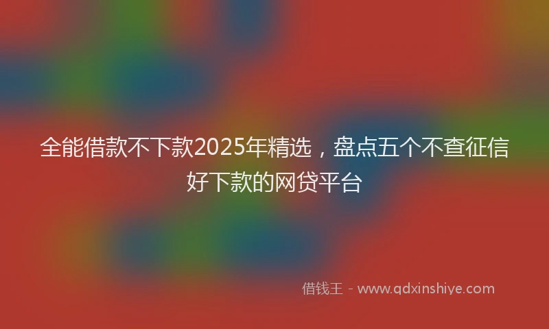全能借款不下款2025年精选，盘点五个不查征信好下款的网贷平台