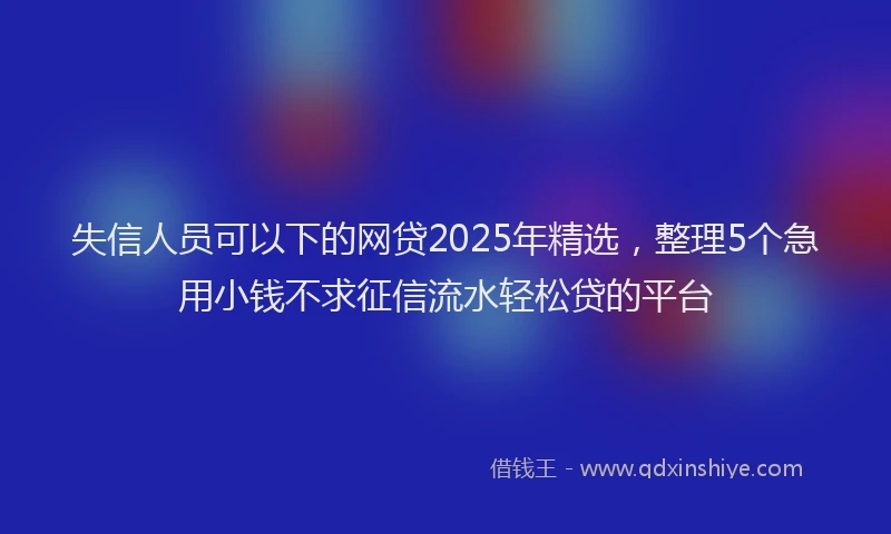 失信人员可以下的网贷2025年精选，整理5个急用小钱不求征信流水轻松贷的平台