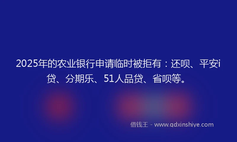2025年的农业银行申请临时被拒有：还呗、平安i贷、分期乐、51人品贷、省呗等。