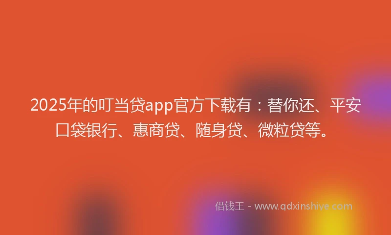 2025年的叮当贷app官方下载有：替你还、平安口袋银行、惠商贷、随身贷、微粒贷等。