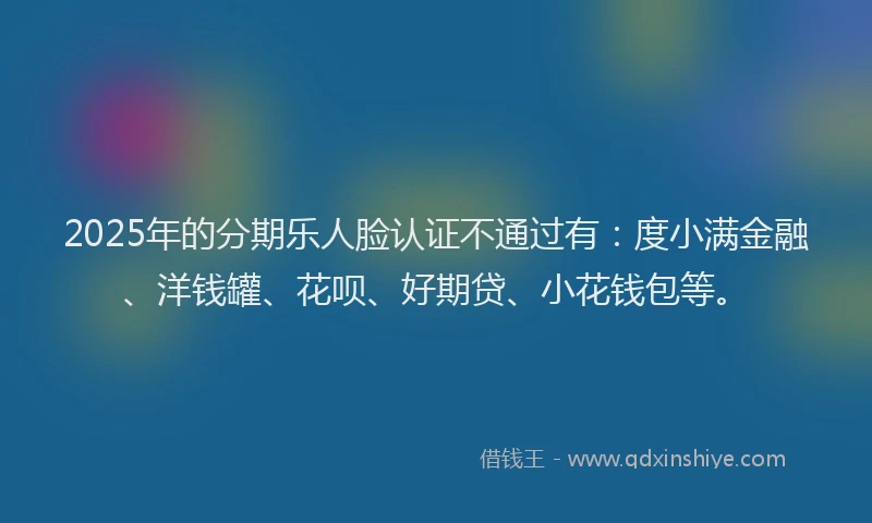 2025年的分期乐人脸认证不通过有：度小满金融、洋钱罐、花呗、好期贷、小花钱包等。