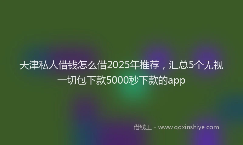 天津私人借钱怎么借2025年推荐，汇总5个无视一切包下款5000秒下款的app