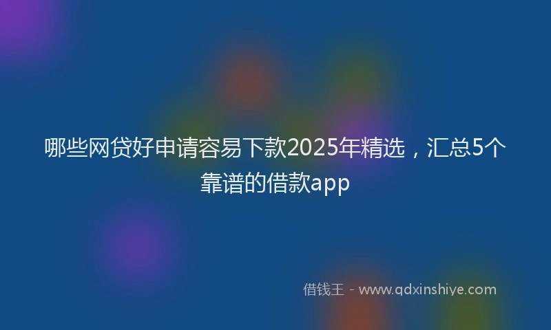 哪些网贷好申请容易下款2025年精选，汇总5个靠谱的借款app