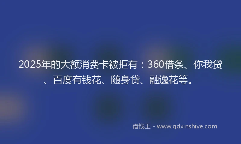 2025年的大额消费卡被拒有：360借条、你我贷、百度有钱花、随身贷、融逸花等。