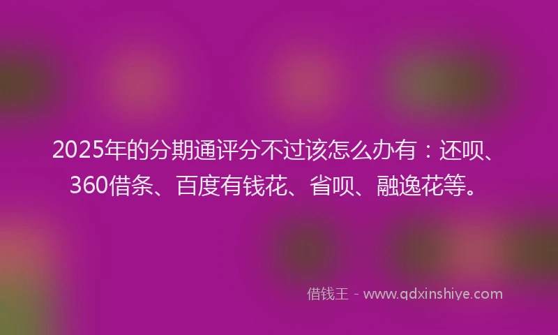 2025年的分期通评分不过该怎么办有：还呗、360借条、百度有钱花、省呗、融逸花等。
