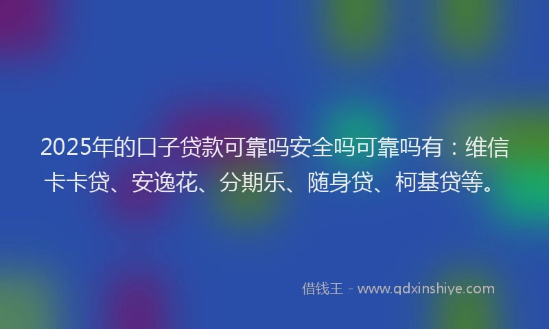 2025年的口子贷款可靠吗安全吗可靠吗有：维信卡卡贷、安逸花、分期乐、随身贷、柯基贷等。
