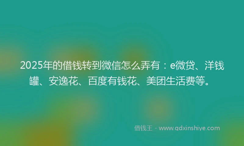 2025年的借钱转到微信怎么弄有：e微贷、洋钱罐、安逸花、百度有钱花、美团生活费等。