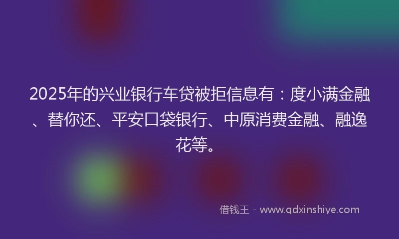 2025年的兴业银行车贷被拒信息有：度小满金融、替你还、平安口袋银行、中原消费金融、融逸花等。