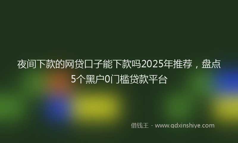 夜间下款的网贷口子能下款吗2025年推荐，盘点5个黑户0门槛贷款平台