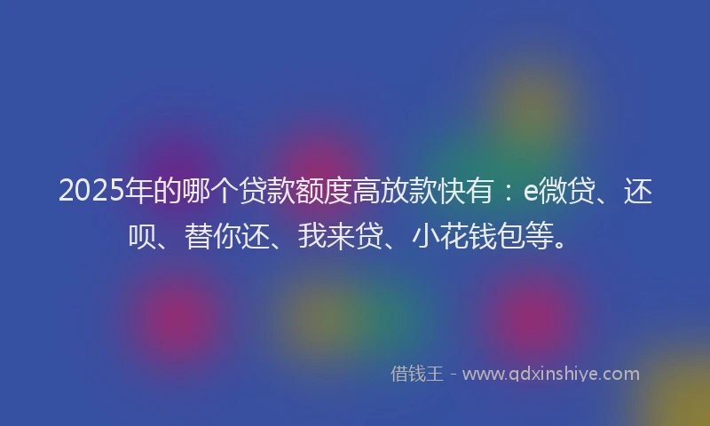 2025年的哪个贷款额度高放款快有：e微贷、还呗、替你还、我来贷、小花钱包等。