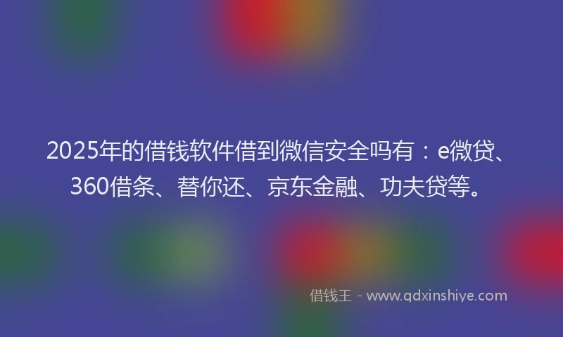 2025年的借钱软件借到微信安全吗有：e微贷、360借条、替你还、京东金融、功夫贷等。