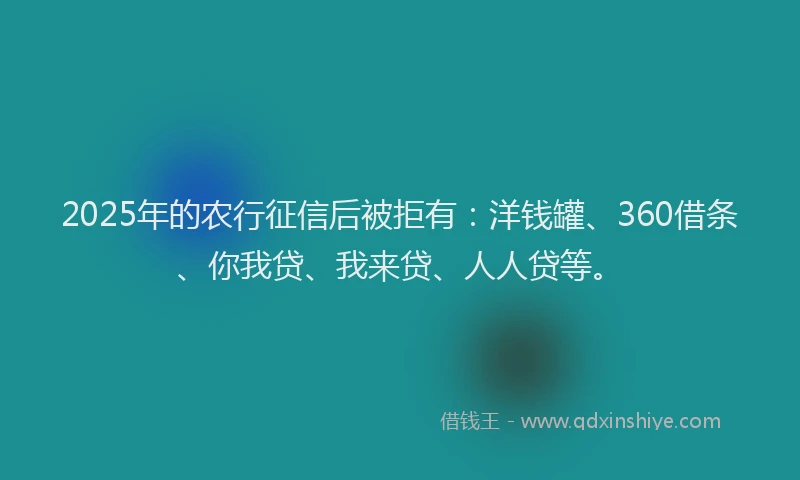 2025年的农行征信后被拒有：洋钱罐、360借条、你我贷、我来贷、人人贷等。