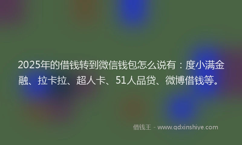2025年的借钱转到微信钱包怎么说有：度小满金融、拉卡拉、超人卡、51人品贷、微博借钱等。