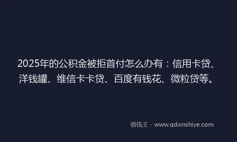 2025年的公积金被拒首付怎么办有：信用卡贷、洋钱罐、维信卡卡贷、百度有钱花、微粒贷等。