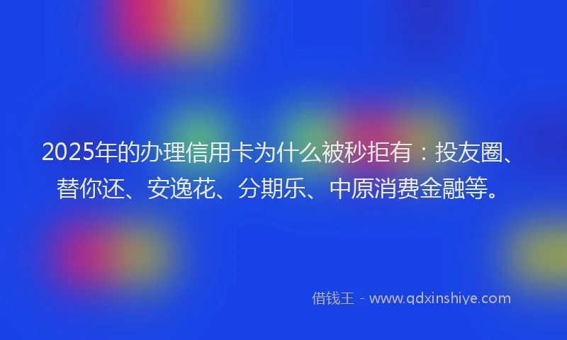 2025年的办理信用卡为什么被秒拒有：投友圈、替你还、安逸花、分期乐、中原消费金融等。