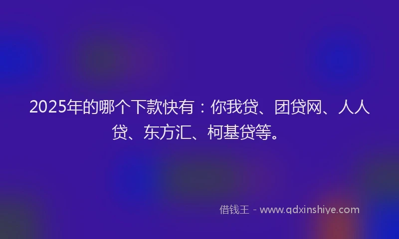 2025年的哪个下款快有：你我贷、团贷网、人人贷、东方汇、柯基贷等。