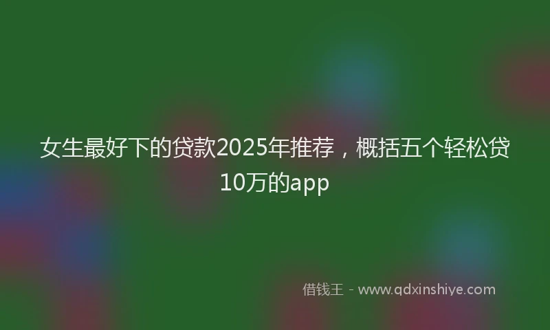 女生最好下的贷款2025年推荐，概括五个轻松贷10万的app