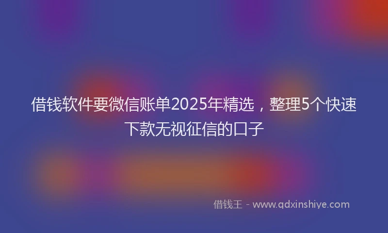 借钱软件要微信账单2025年精选，整理5个快速下款无视征信的口子