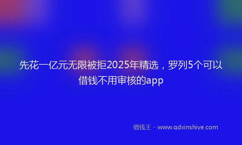 先花一亿元无限被拒2025年精选，罗列5个可以借钱不用审核的app