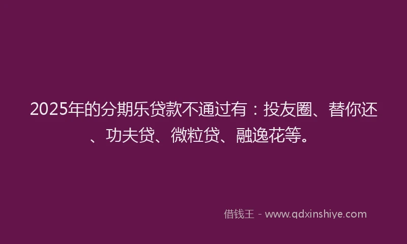 2025年的分期乐贷款不通过有：投友圈、替你还、功夫贷、微粒贷、融逸花等。