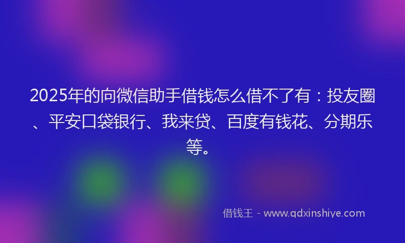 2025年的向微信助手借钱怎么借不了有：投友圈、平安口袋银行、我来贷、百度有钱花、分期乐等。