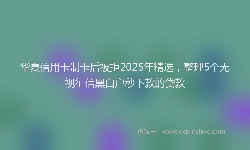 华夏信用卡制卡后被拒2025年精选，整理5个无视征信黑白户秒下款的贷款