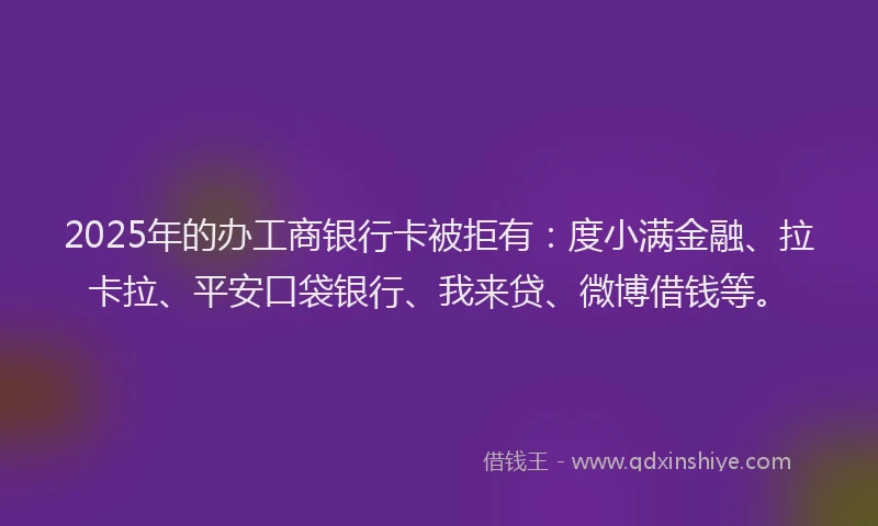 2025年的办工商银行卡被拒有：度小满金融、拉卡拉、平安口袋银行、我来贷、微博借钱等。