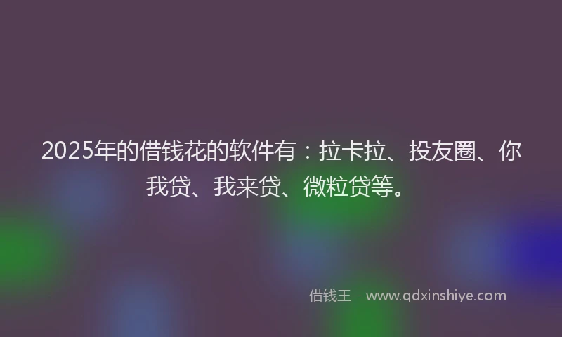 2025年的借钱花的软件有：拉卡拉、投友圈、你我贷、我来贷、微粒贷等。