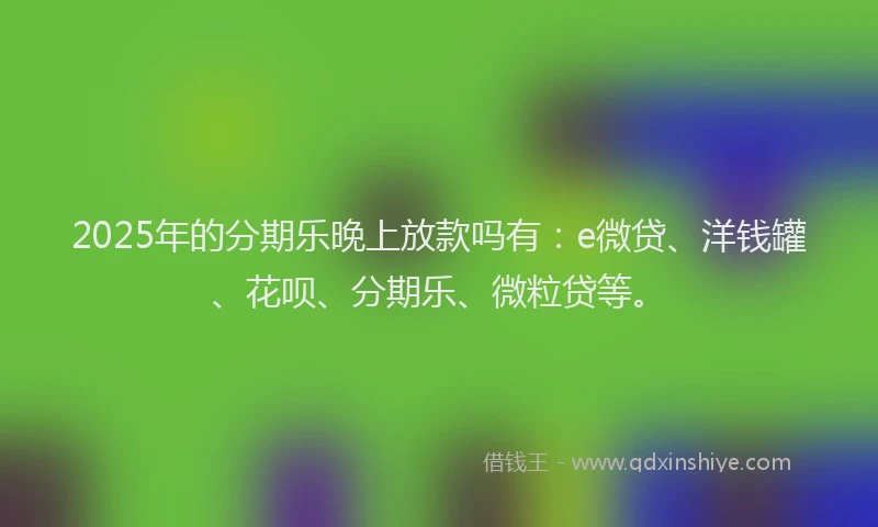 2025年的分期乐晚上放款吗有：e微贷、洋钱罐、花呗、分期乐、微粒贷等。
