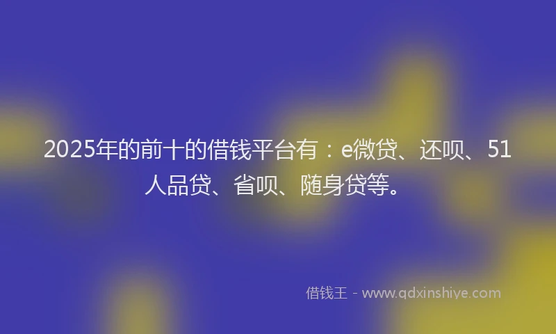 2025年的前十的借钱平台有：e微贷、还呗、51人品贷、省呗、随身贷等。