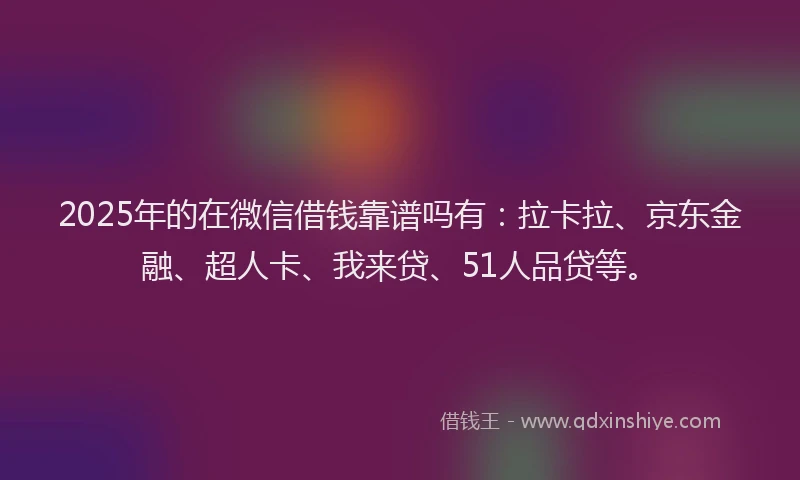 2025年的在微信借钱靠谱吗有：拉卡拉、京东金融、超人卡、我来贷、51人品贷等。