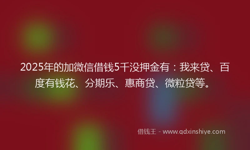 2025年的加微信借钱5千没押金有：我来贷、百度有钱花、分期乐、惠商贷、微粒贷等。
