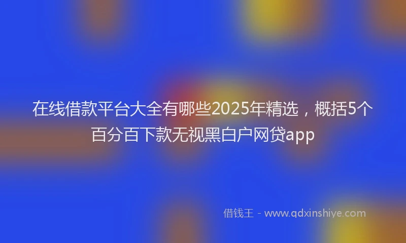 在线借款平台大全有哪些2025年精选，概括5个百分百下款无视黑白户网贷app