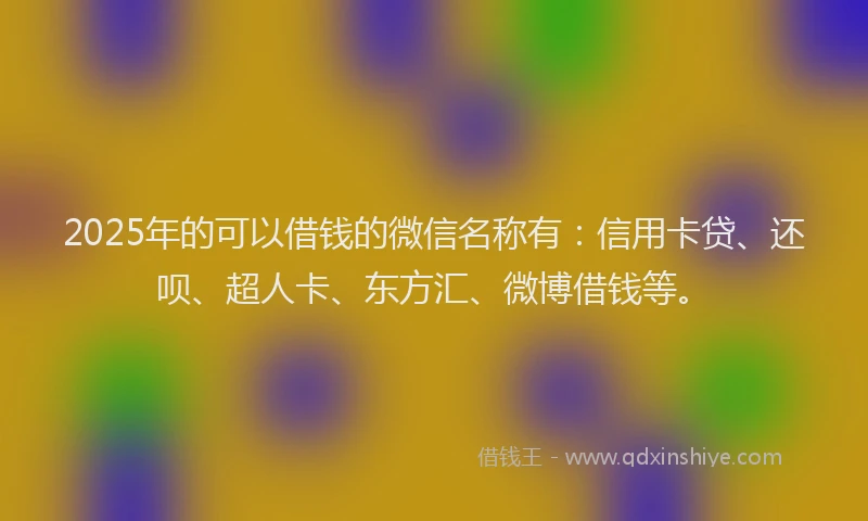 2025年的可以借钱的微信名称有：信用卡贷、还呗、超人卡、东方汇、微博借钱等。