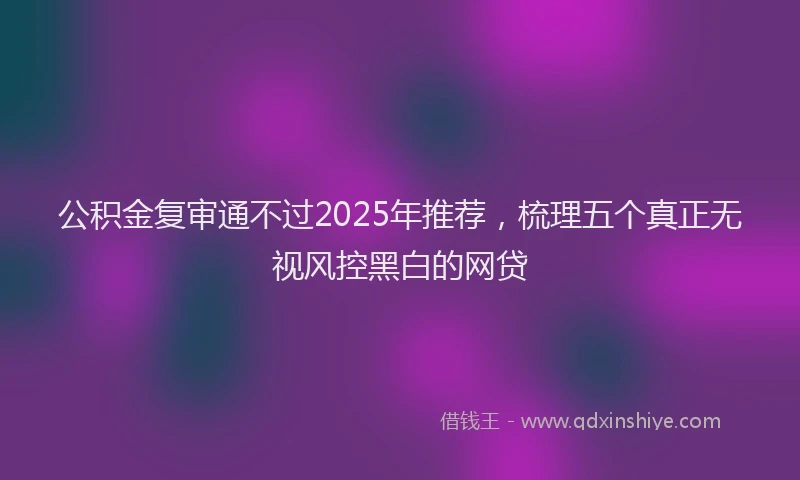 公积金复审通不过2025年推荐，梳理五个真正无视风控黑白的网贷