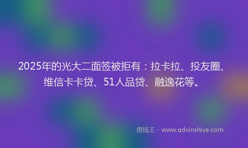 2025年的光大二面签被拒有：拉卡拉、投友圈、维信卡卡贷、51人品贷、融逸花等。