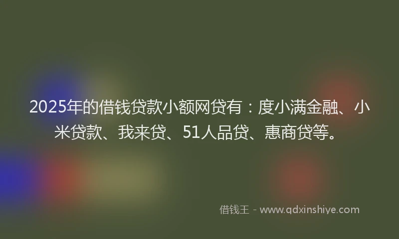 2025年的借钱贷款小额网贷有：度小满金融、小米贷款、我来贷、51人品贷、惠商贷等。