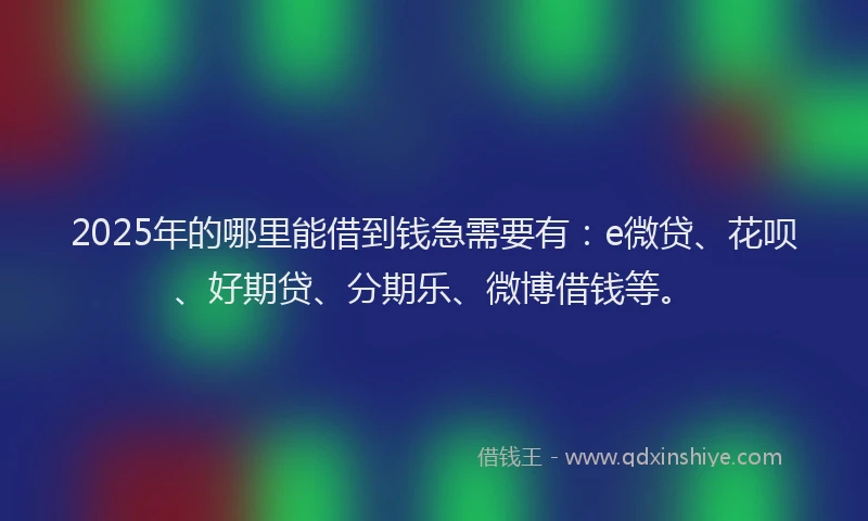 2025年的哪里能借到钱急需要有：e微贷、花呗、好期贷、分期乐、微博借钱等。