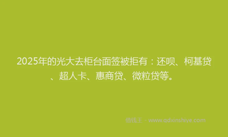 2025年的光大去柜台面签被拒有：还呗、柯基贷、超人卡、惠商贷、微粒贷等。