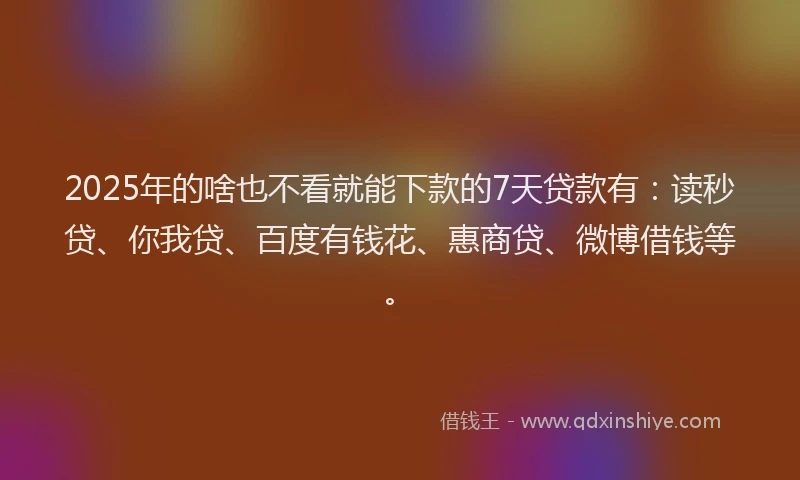 2025年的啥也不看就能下款的7天贷款有：读秒贷、你我贷、百度有钱花、惠商贷、微博借钱等。