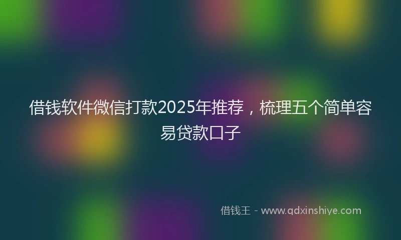 借钱软件微信打款2025年推荐，梳理五个简单容易贷款口子