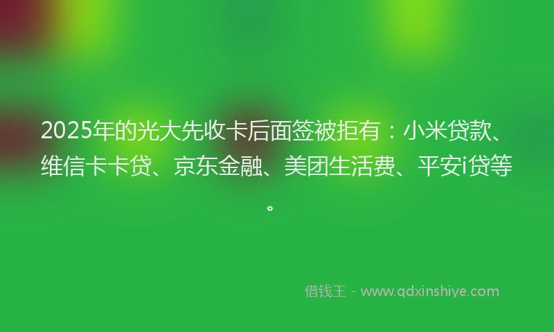 2025年的光大先收卡后面签被拒有：小米贷款、维信卡卡贷、京东金融、美团生活费、平安i贷等。