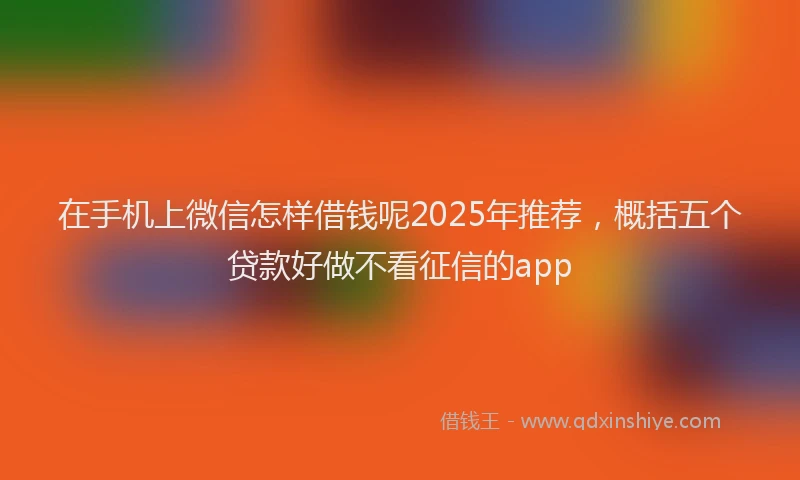 在手机上微信怎样借钱呢2025年推荐，概括五个贷款好做不看征信的app