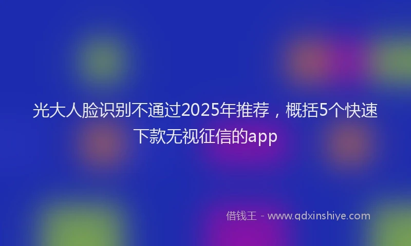 光大人脸识别不通过2025年推荐，概括5个快速下款无视征信的app